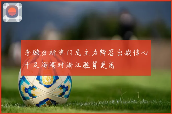 李璇分析津门虎主力阵容出战信心十足海港对浙江胜算更高