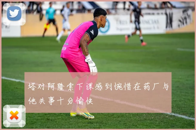 塔对阿隆索下课感到惋惜在药厂与他共事十分愉快