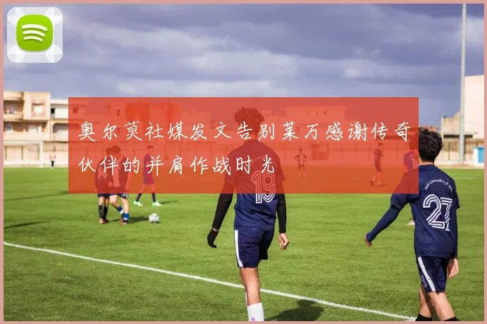 奥尔莫社媒发文告别莱万感谢传奇伙伴的并肩作战时光
