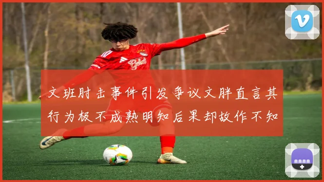 文班肘击事件引发争议文胖直言其行为极不成熟明知后果却故作不知