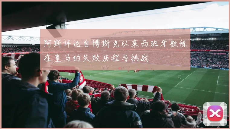阿斯评论自博斯克以来西班牙教练在皇马的失败历程与挑战