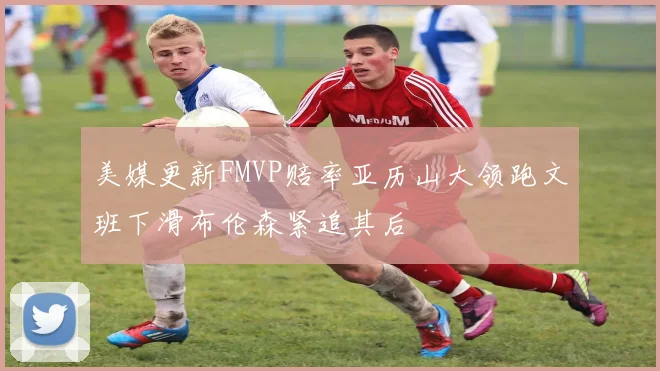 美媒更新FMVP赔率亚历山大领跑文班下滑布伦森紧追其后
