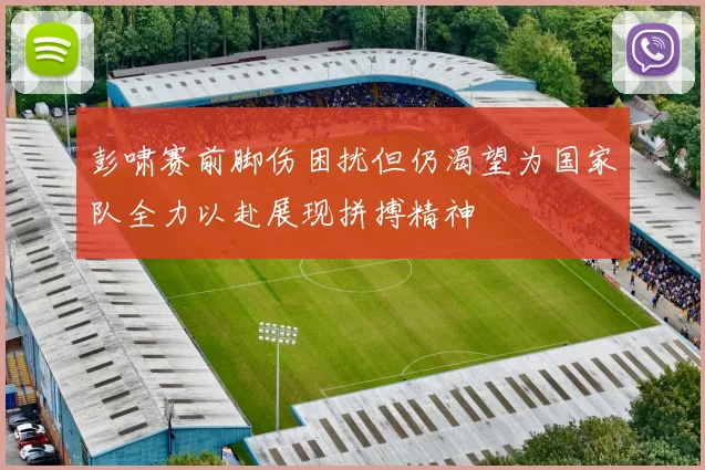 彭啸赛前脚伤困扰但仍渴望为国家队全力以赴展现拼搏精神