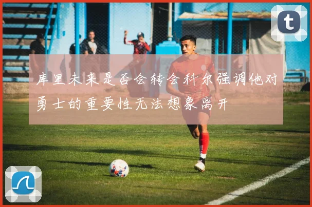 库里未来是否会转会科尔强调他对勇士的重要性无法想象离开