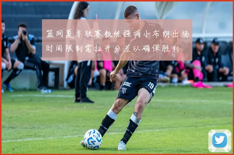 篮网夏季联赛教练强调小布朗出场时间限制需拉开分差以确保胜利