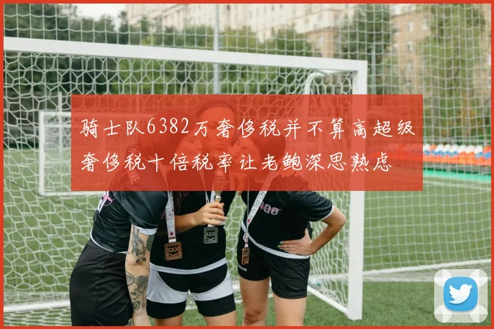 骑士队6382万奢侈税并不算高超级奢侈税十倍税率让老鲍深思熟虑