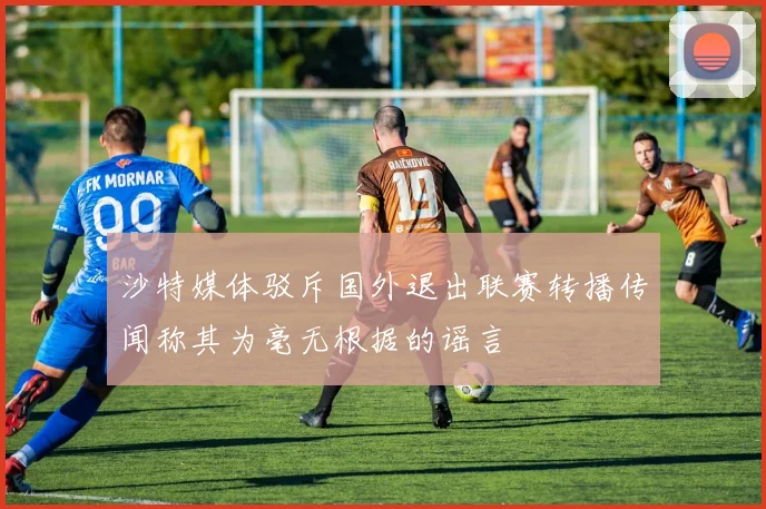 沙特媒体驳斥国外退出联赛转播传闻称其为毫无根据的谣言