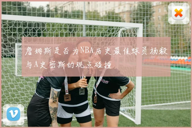 詹姆斯是否为NBA历史最佳球员杨毅与A史密斯的观点碰撞