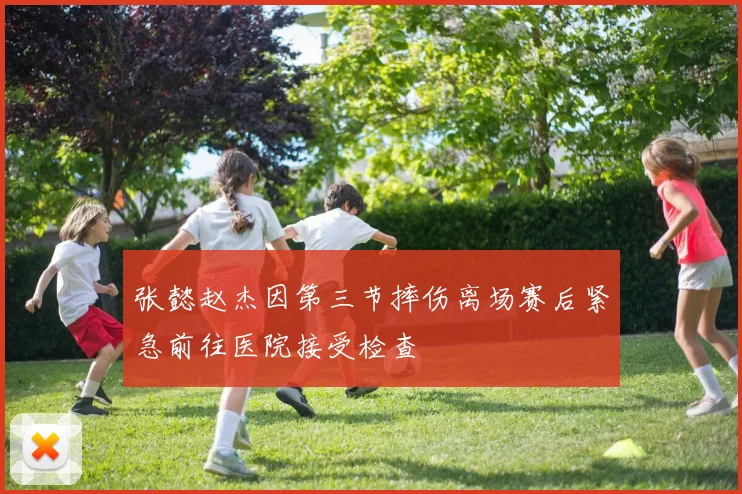 张懿赵杰因第三节摔伤离场赛后紧急前往医院接受检查