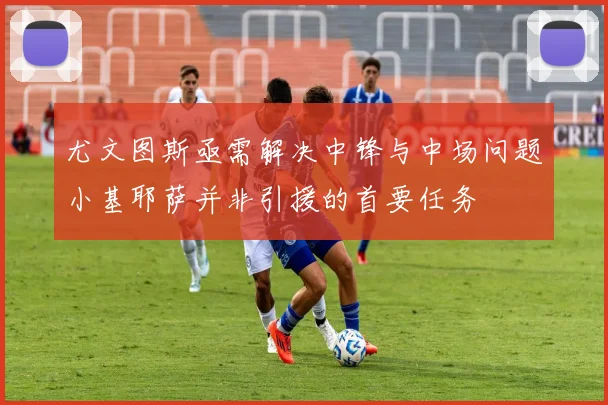 尤文图斯亟需解决中锋与中场问题小基耶萨并非引援的首要任务