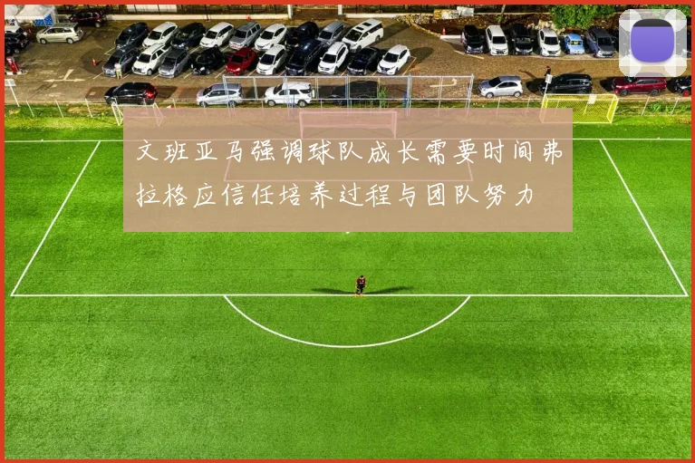 文班亚马强调球队成长需要时间弗拉格应信任培养过程与团队努力