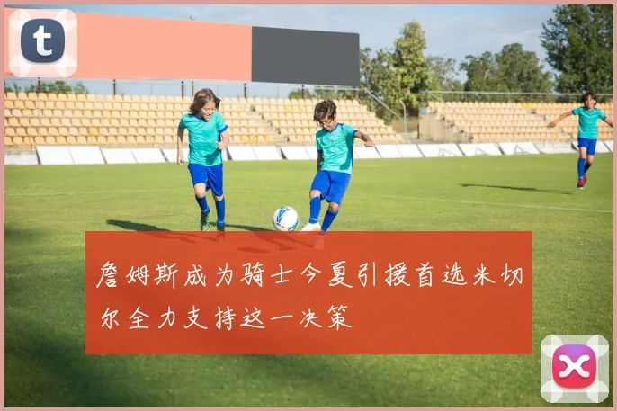 詹姆斯成为骑士今夏引援首选米切尔全力支持这一决策