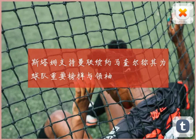 斯塔姆支持曼联续约马奎尔称其为球队重要榜样与领袖