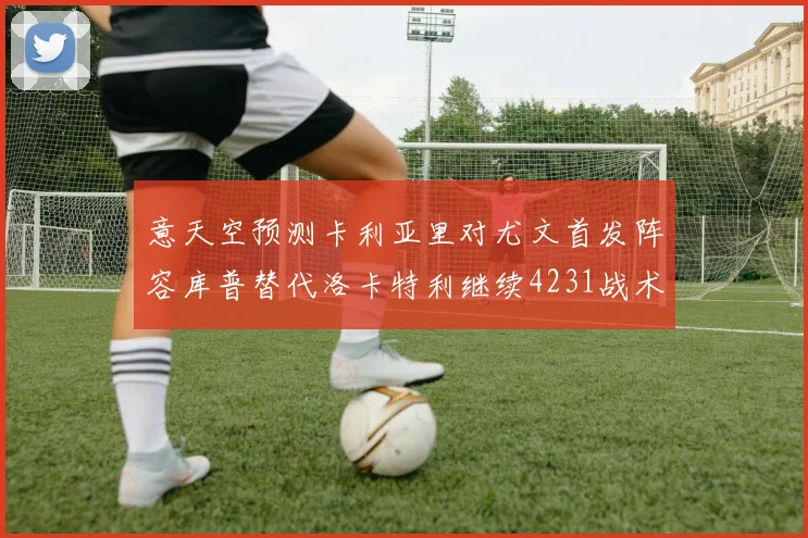 意天空预测卡利亚里对尤文首发阵容库普替代洛卡特利继续4231战术