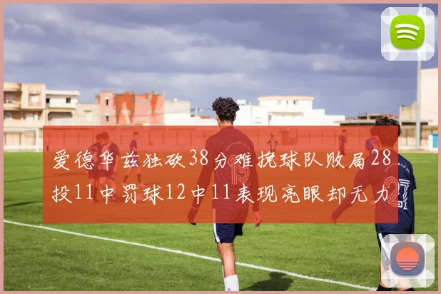 爱德华兹独砍38分难挽球队败局28投11中罚球12中11表现亮眼却无力回天